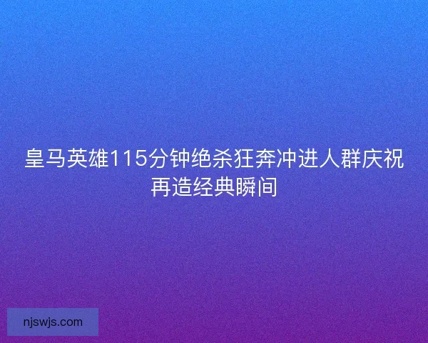 皇马英雄115分钟绝杀狂奔冲进人群庆祝再造经典瞬间
