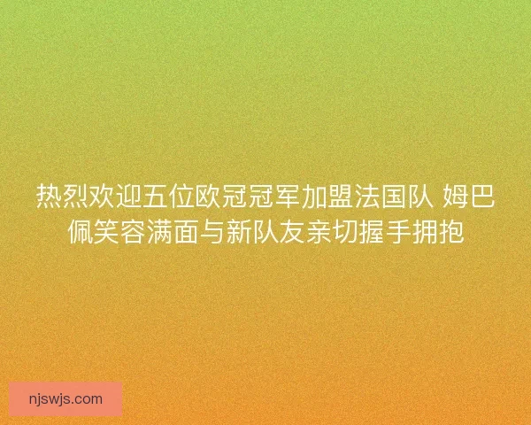 热烈欢迎五位欧冠冠军加盟法国队 姆巴佩笑容满面与新队友亲切握手拥抱