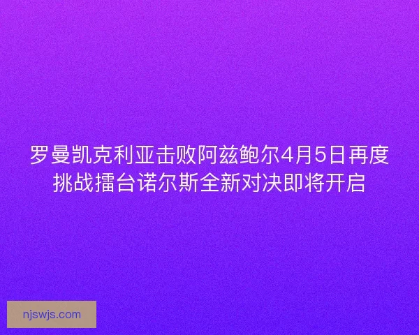 罗曼凯克利亚击败阿兹鲍尔4月5日再度挑战擂台诺尔斯全新对决即将开启