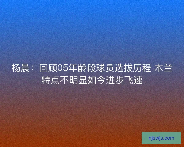 杨晨:回顾05年龄段球员选拔历程 木兰特点不明显如今进步飞速 杨晨:回顾05年龄段球员选拔历程 木兰特点不明显如今进步飞速