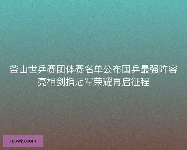 釜山世乒赛团体赛名单公布国乒最强阵容亮相剑指冠军荣耀再启征程 釜山世乒赛团体赛名单公布国乒最强阵容亮相剑指冠军荣耀再启征程
