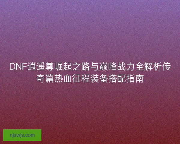 DNF逍遥尊崛起之路与巅峰战力全解析传奇篇热血征程装备搭配指南 DNF逍遥尊崛起之路与巅峰战力全解析传奇篇热血征程装备搭配指南