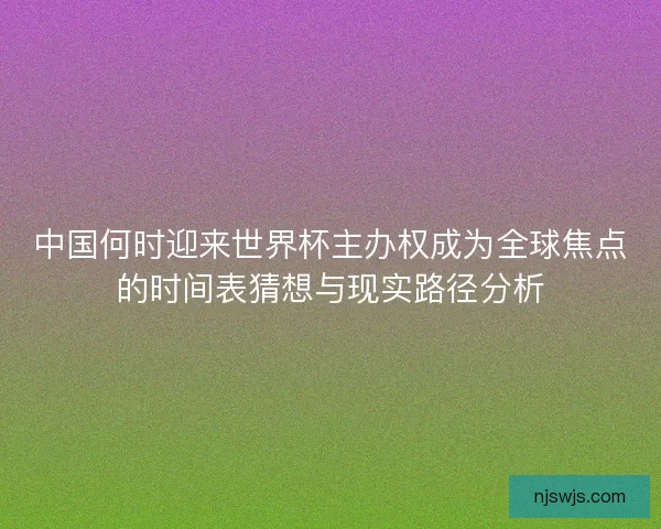 中国何时迎来世界杯主办权成为全球焦点的时间表猜想与现实路径分析 中国何时迎来世界杯主办权成为全球焦点的时间表猜想与现实路径分析