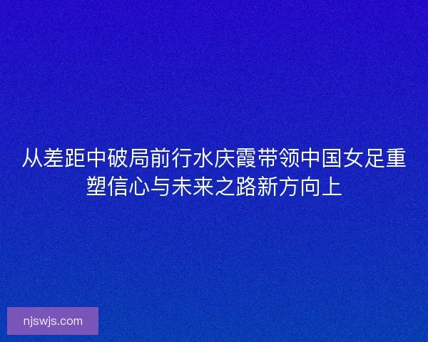 从差距中破局前行水庆霞带领中国女足重塑信心与未来之路新方向上