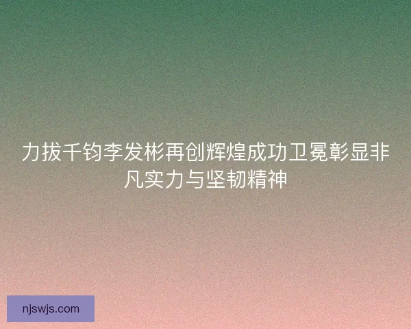 力拔千钧李发彬再创辉煌成功卫冕彰显非凡实力与坚韧精神