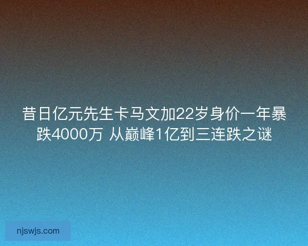 昔日亿元先生卡马文加22岁身价一年暴跌4000万 从巅峰1亿到三连跌之谜