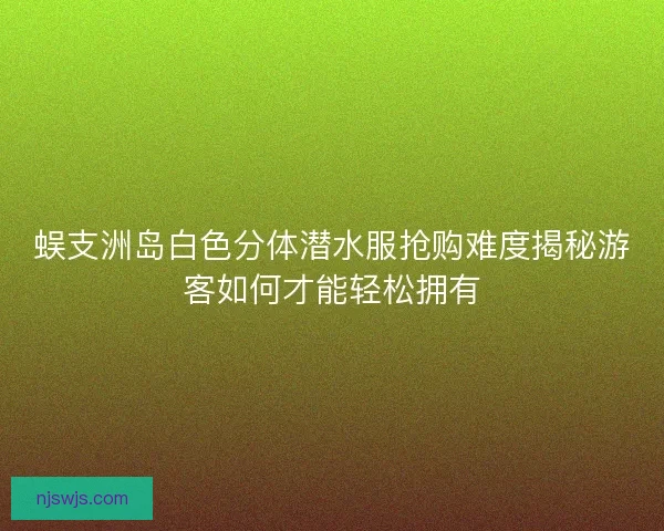 蜈支洲岛白色分体潜水服抢购难度揭秘游客如何才能轻松拥有