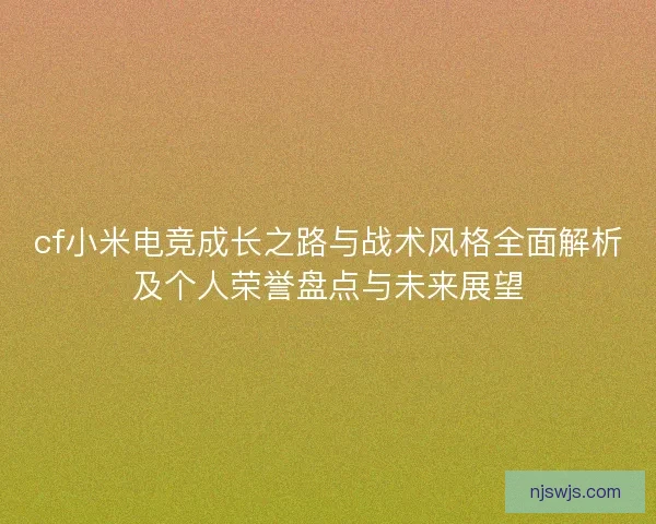 cf小米电竞成长之路与战术风格全面解析及个人荣誉盘点与未来展望