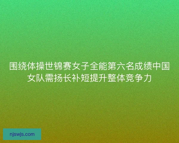 围绕体操世锦赛女子全能第六名成绩中国女队需扬长补短提升整体竞争力 围绕体操世锦赛女子全能第六名成绩中国女队需扬长补短提升整体竞争力