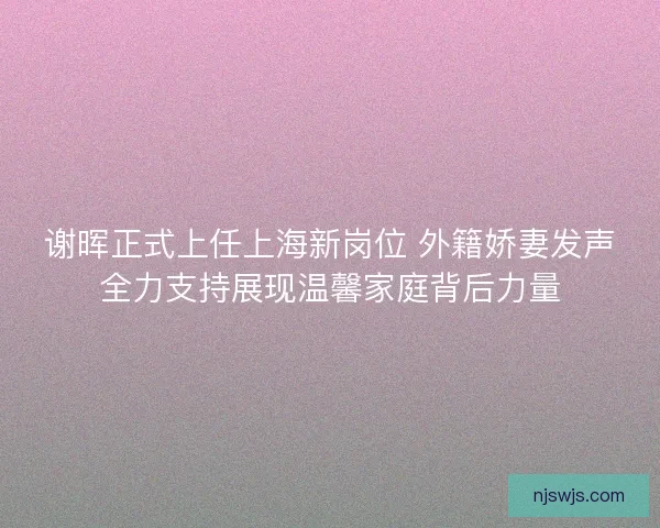 谢晖正式上任上海新岗位 外籍娇妻发声全力支持展现温馨家庭背后力量