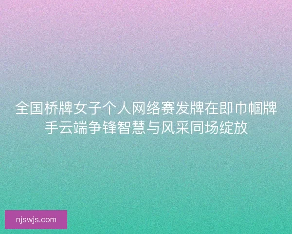 全国桥牌女子个人网络赛发牌在即巾帼牌手云端争锋智慧与风采同场绽放