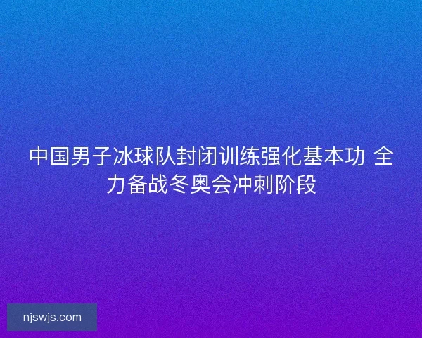 中国男子冰球队封闭训练强化基本功 全力备战冬奥会冲刺阶段 中国男子冰球队封闭训练强化基本功 全力备战冬奥会冲刺阶段