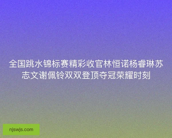 全国跳水锦标赛精彩收官林恒诺杨睿琳苏志文谢佩铃双双登顶夺冠荣耀时刻 全国跳水锦标赛精彩收官林恒诺杨睿琳苏志文谢佩铃双双登顶夺冠荣耀时刻
