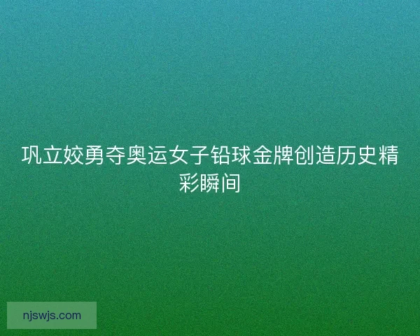 巩立姣勇夺奥运女子铅球金牌创造历史精彩瞬间 巩立姣勇夺奥运女子铅球金牌创造历史精彩瞬间