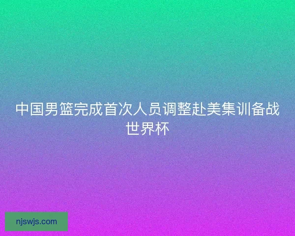 中国男篮完成首次人员调整赴美集训备战世界杯 中国男篮完成首次人员调整赴美集训备战世界杯