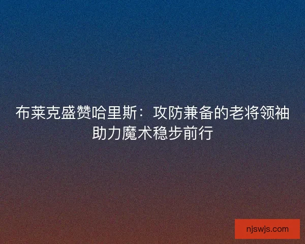 布莱克盛赞哈里斯：攻防兼备的老将领袖助力魔术稳步前行