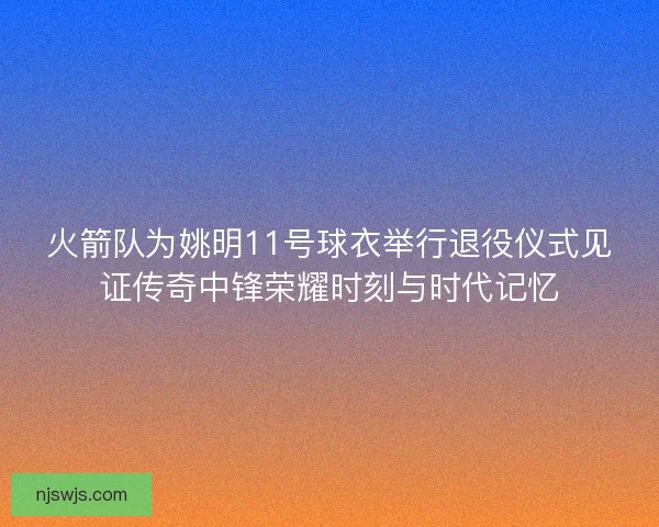 火箭队为姚明11号球衣举行退役仪式见证传奇中锋荣耀时刻与时代记忆