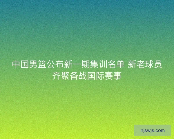 中国男篮公布新一期集训名单 新老球员齐聚备战国际赛事