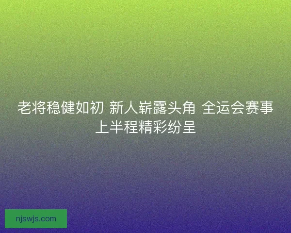 老将稳健如初 新人崭露头角 全运会赛事上半程精彩纷呈