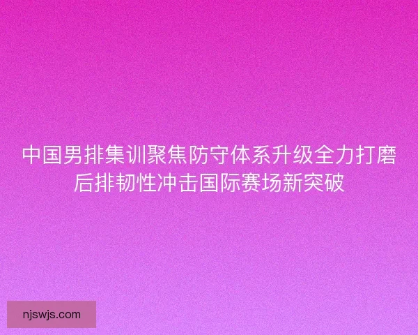 中国男排集训聚焦防守体系升级全力打磨后排韧性冲击国际赛场新突破 中国男排集训聚焦防守体系升级全力打磨后排韧性冲击国际赛场新突破