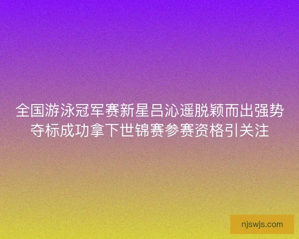 全国游泳冠军赛新星吕沁遥脱颖而出强势夺标成功拿下世锦赛参赛资格引关注
