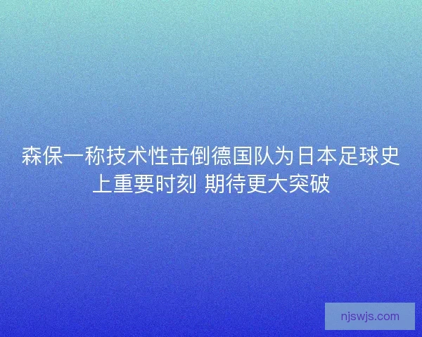 森保一称技术性击倒德国队为日本足球史上重要时刻 期待更大突破 森保一称技术性击倒德国队为日本足球史上重要时刻 期待更大突破