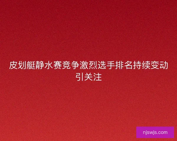 皮划艇静水赛竞争激烈选手排名持续变动引关注 皮划艇静水赛竞争激烈选手排名持续变动引关注