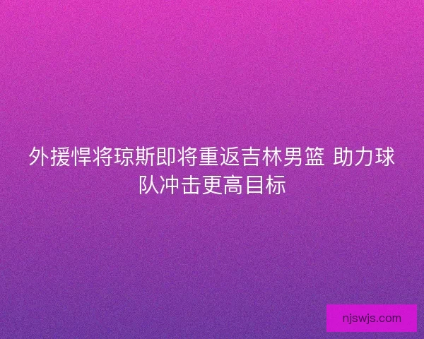外援悍将琼斯即将重返吉林男篮 助力球队冲击更高目标 外援悍将琼斯即将重返吉林男篮 助力球队冲击更高目标